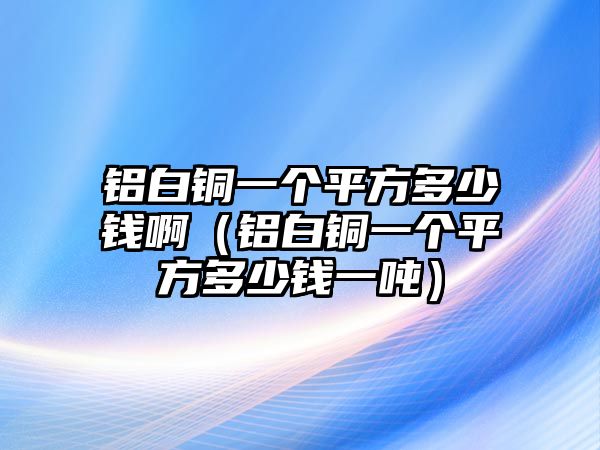 鋁白銅一個(gè)平方多少錢?。ㄤX白銅一個(gè)平方多少錢一噸）