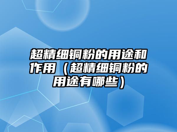 超精細(xì)銅粉的用途和作用（超精細(xì)銅粉的用途有哪些）