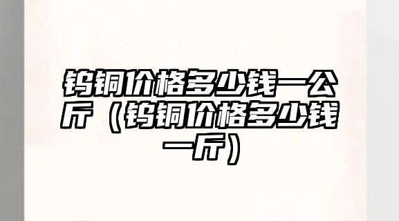 鎢銅價(jià)格多少錢一公斤（鎢銅價(jià)格多少錢一斤）