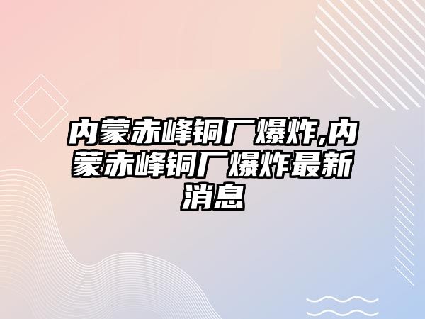 內(nèi)蒙赤峰銅廠爆炸,內(nèi)蒙赤峰銅廠爆炸最新消息