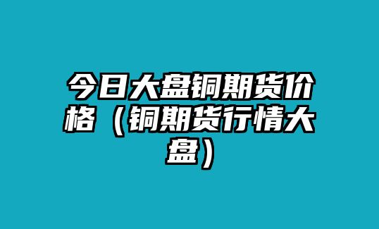 今日大盤銅期貨價(jià)格（銅期貨行情大盤）