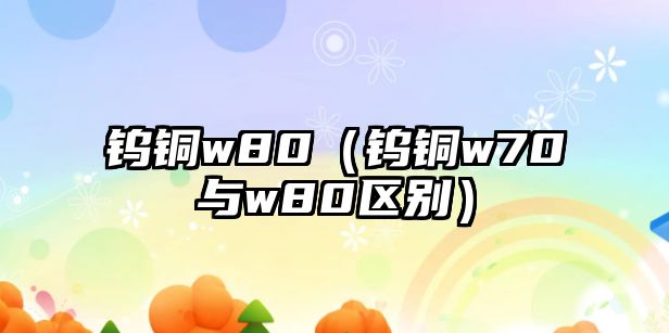 鎢銅w80（鎢銅w70與w80區(qū)別）