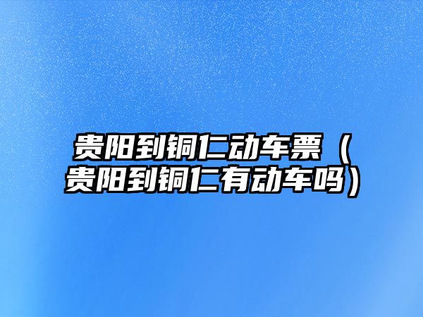 貴陽到銅仁動車票（貴陽到銅仁有動車嗎）