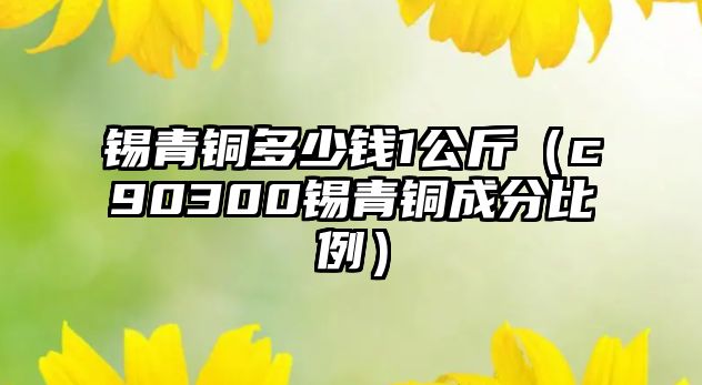 錫青銅多少錢1公斤（c90300錫青銅成分比例）