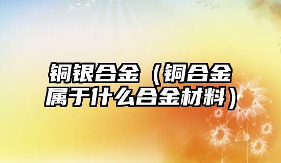 銅銀合金（銅合金屬于什么合金材料）