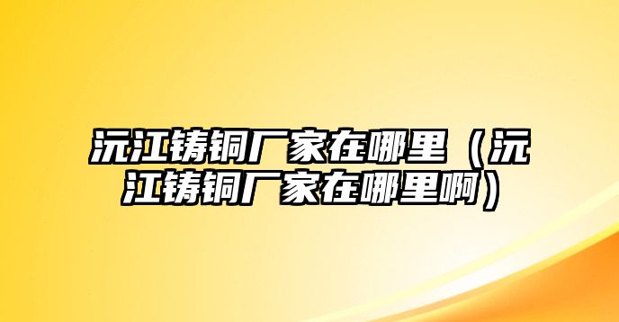 沅江鑄銅廠家在哪里（沅江鑄銅廠家在哪里?。? class=