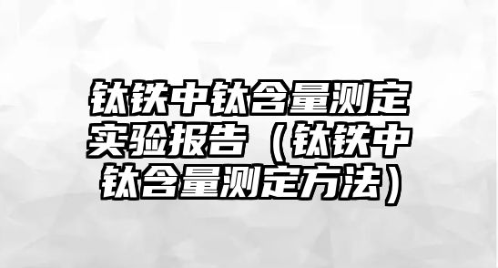 鈦鐵中鈦含量測(cè)定實(shí)驗(yàn)報(bào)告（鈦鐵中鈦含量測(cè)定方法）