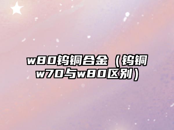 w80鎢銅合金（鎢銅w70與w80區(qū)別）