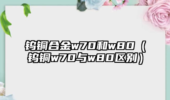 鎢銅合金w70和w80（鎢銅w70與w80區(qū)別）