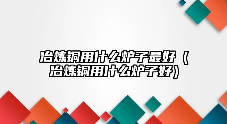 冶煉銅用什么爐子最好（冶煉銅用什么爐子好）