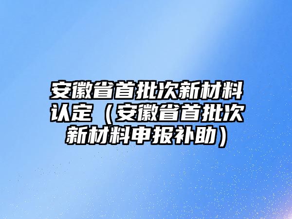 安徽省首批次新材料認定（安徽省首批次新材料申報補助）