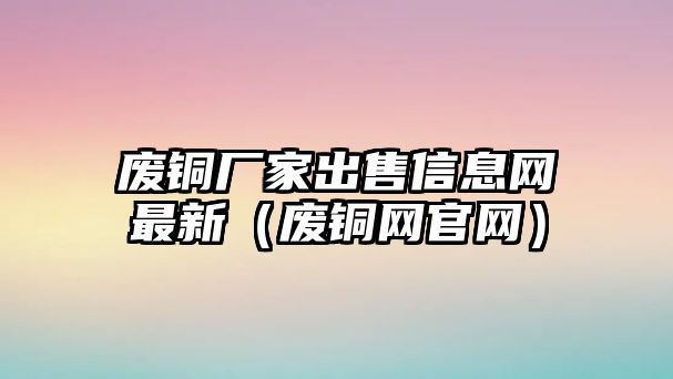 廢銅廠家出售信息網(wǎng)最新（廢銅網(wǎng)官網(wǎng)）