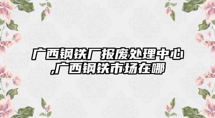 廣西鋼鐵廠報(bào)廢處理中心,廣西鋼鐵市場在哪