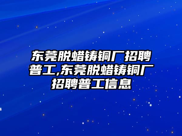 東莞脫蠟鑄銅廠招聘普工,東莞脫蠟鑄銅廠招聘普工信息