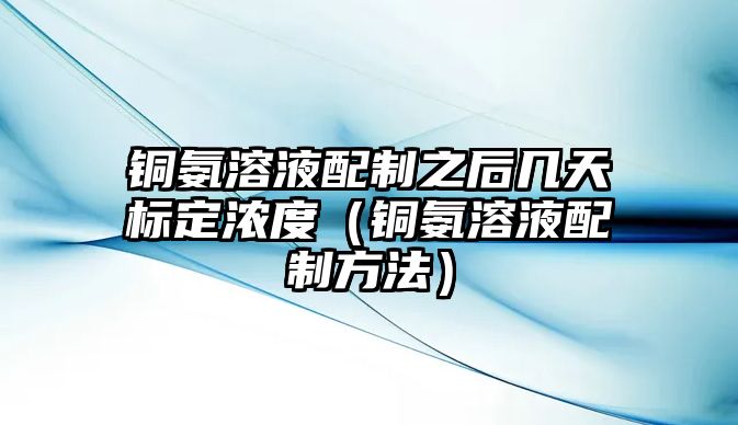 銅氨溶液配制之后幾天標(biāo)定濃度（銅氨溶液配制方法）