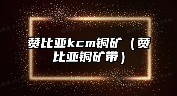 贊比亞kcm銅礦（贊比亞銅礦帶）