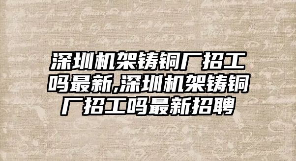 深圳機(jī)架鑄銅廠招工嗎最新,深圳機(jī)架鑄銅廠招工嗎最新招聘