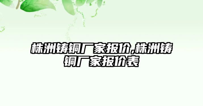 株洲鑄銅廠家報(bào)價(jià),株洲鑄銅廠家報(bào)價(jià)表