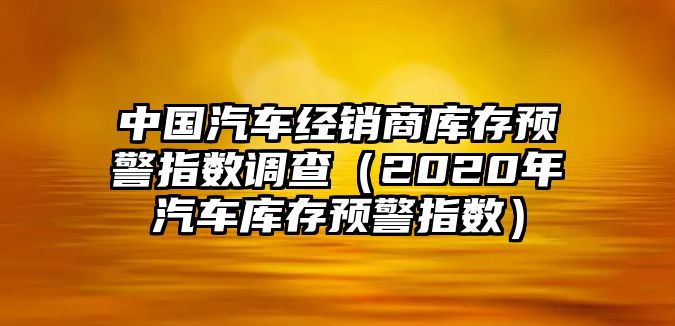 中國汽車經(jīng)銷商庫存預(yù)警指數(shù)調(diào)查（2020年汽車庫存預(yù)警指數(shù)）