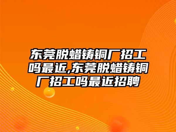 東莞脫蠟鑄銅廠招工嗎最近,東莞脫蠟鑄銅廠招工嗎最近招聘