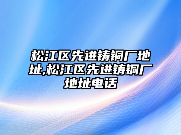 松江區(qū)先進鑄銅廠地址,松江區(qū)先進鑄銅廠地址電話