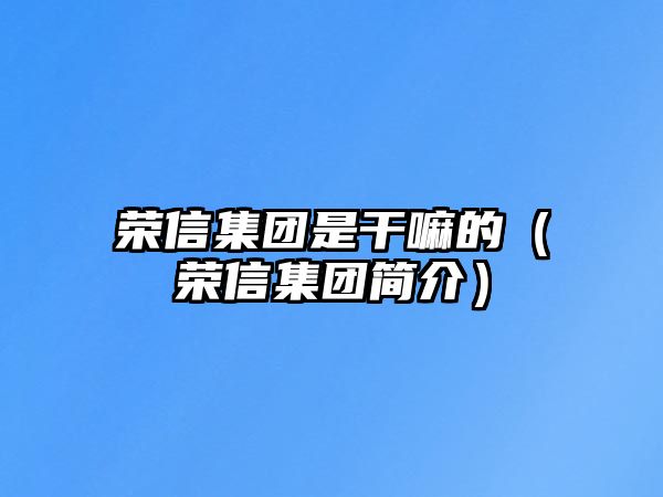 榮信集團(tuán)是干嘛的（榮信集團(tuán)簡(jiǎn)介）