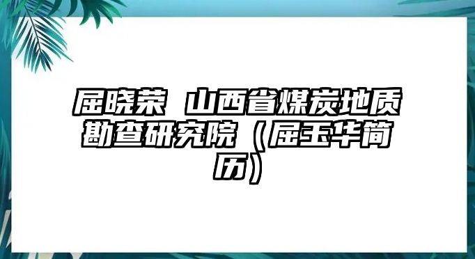 屈曉榮 山西省煤炭地質(zhì)勘查研究院（屈玉華簡歷）