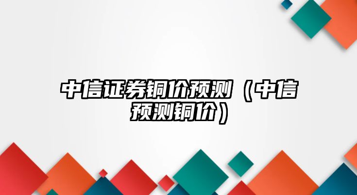 中信證券銅價預(yù)測（中信預(yù)測銅價）