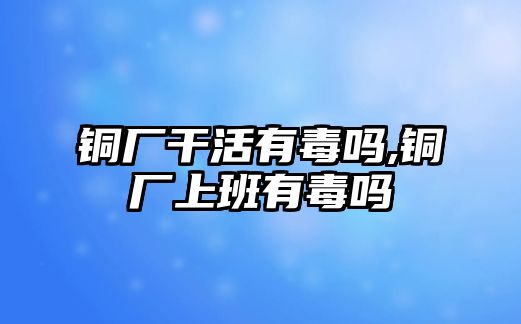 銅廠干活有毒嗎,銅廠上班有毒嗎