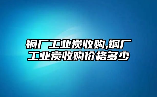 銅廠工業(yè)炭收購,銅廠工業(yè)炭收購價格多少