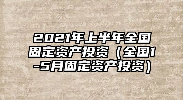 2021年上半年全國固定資產(chǎn)投資（全國1-5月固定資產(chǎn)投資）