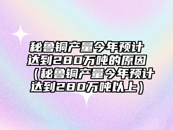 秘魯銅產(chǎn)量今年預(yù)計(jì)達(dá)到280萬(wàn)噸的原因（秘魯銅產(chǎn)量今年預(yù)計(jì)達(dá)到280萬(wàn)噸以上）