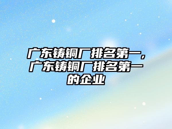 廣東鑄銅廠排名第一,廣東鑄銅廠排名第一的企業(yè)