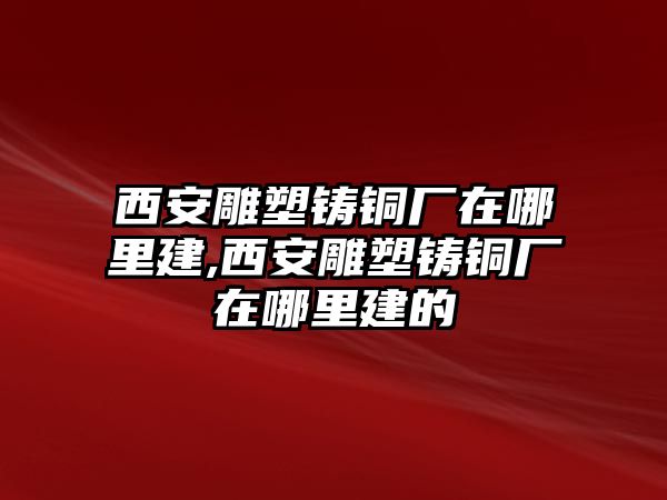 西安雕塑鑄銅廠在哪里建,西安雕塑鑄銅廠在哪里建的