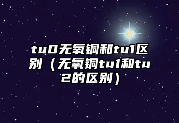 tu0無(wú)氧銅和tu1區(qū)別（無(wú)氧銅tu1和tu2的區(qū)別）