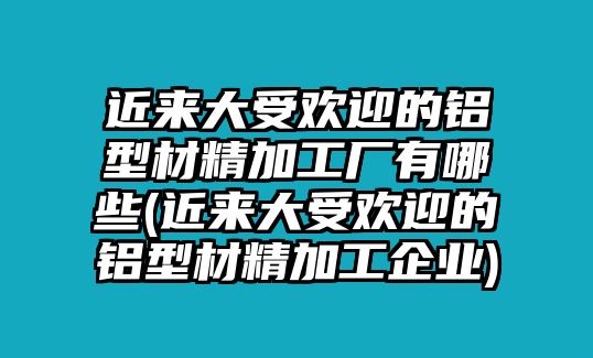 近來大受歡迎的鋁型材精加工廠有哪些(近來大受歡迎的鋁型材精加工企業(yè))