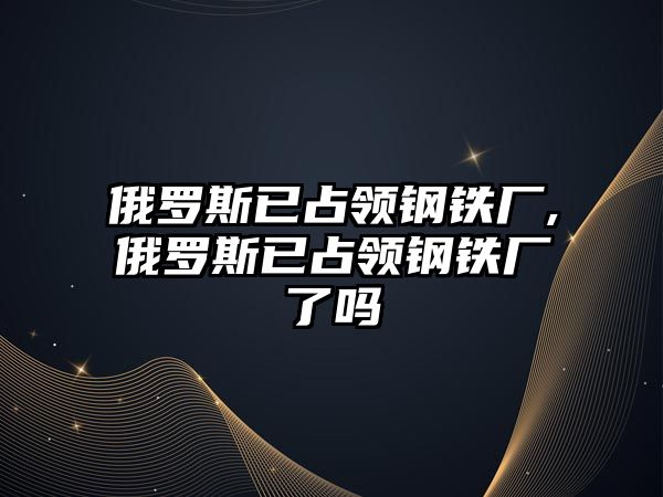 俄羅斯已占領(lǐng)鋼鐵廠,俄羅斯已占領(lǐng)鋼鐵廠了嗎