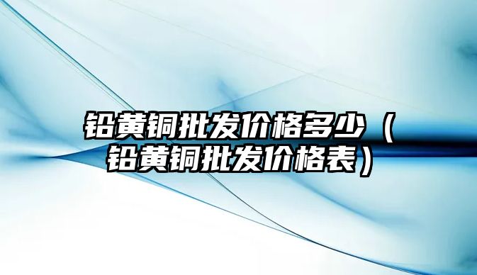 鉛黃銅批發(fā)價格多少（鉛黃銅批發(fā)價格表）