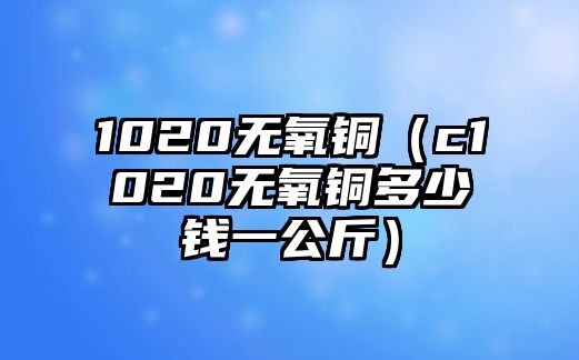 1020無氧銅（c1020無氧銅多少錢一公斤）