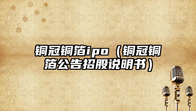 銅冠銅箔ipo（銅冠銅箔公告招股說明書）