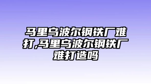 馬里烏波爾鋼鐵廠難打,馬里烏波爾鋼鐵廠難打造嗎