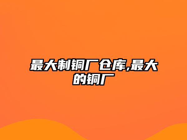 最大制銅廠倉(cāng)庫(kù),最大的銅廠