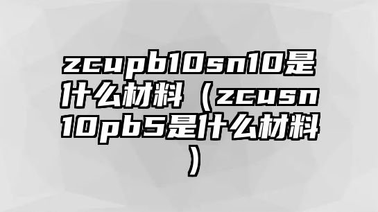 zcupb10sn10是什么材料（zcusn10pb5是什么材料）