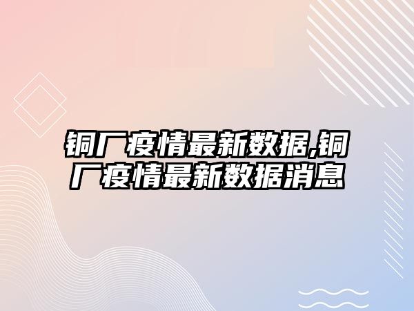 銅廠疫情最新數(shù)據(jù),銅廠疫情最新數(shù)據(jù)消息