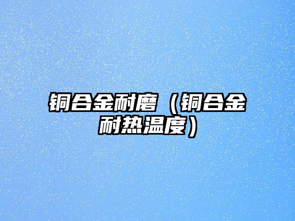 銅合金耐磨（銅合金耐熱溫度）