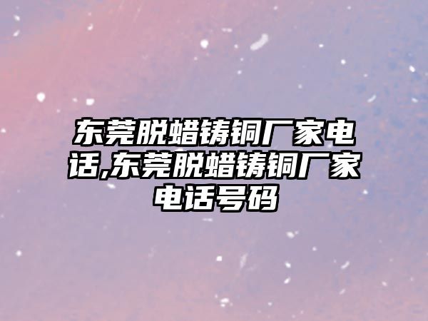 東莞脫蠟鑄銅廠家電話,東莞脫蠟鑄銅廠家電話號碼