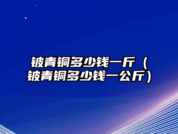 鈹青銅多少錢一斤（鈹青銅多少錢一公斤）