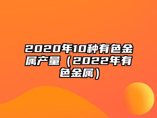 2020年10種有色金屬產(chǎn)量（2022年有色金屬）