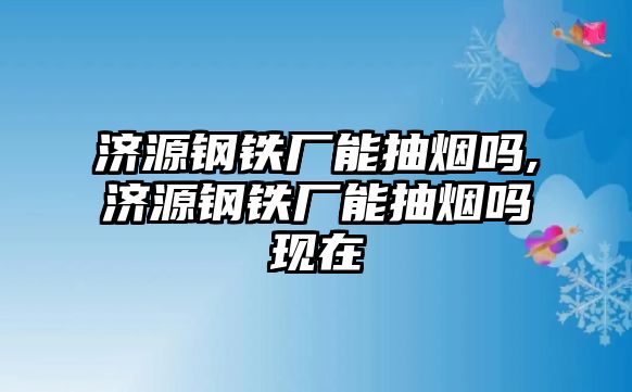 濟源鋼鐵廠能抽煙嗎,濟源鋼鐵廠能抽煙嗎現(xiàn)在