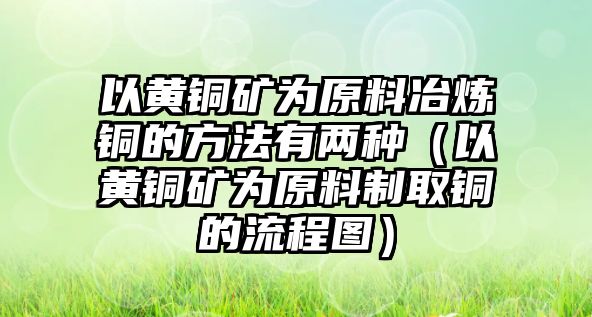 以黃銅礦為原料冶煉銅的方法有兩種（以黃銅礦為原料制取銅的流程圖）